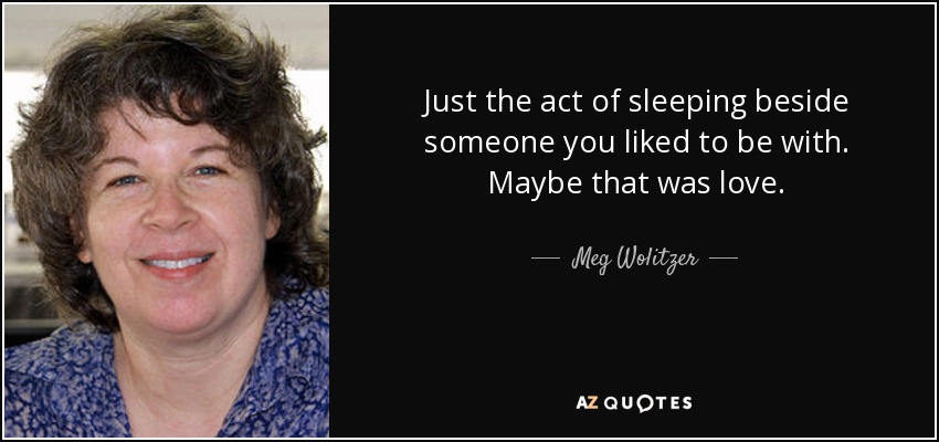 Just the act of sleeping beside someone you liked to be with. Maybe that was love. - Meg Wolitzer