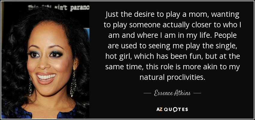 Just the desire to play a mom, wanting to play someone actually closer to who I am and where I am in my life. People are used to seeing me play the single, hot girl, which has been fun, but at the same time, this role is more akin to my natural proclivities. - Essence Atkins