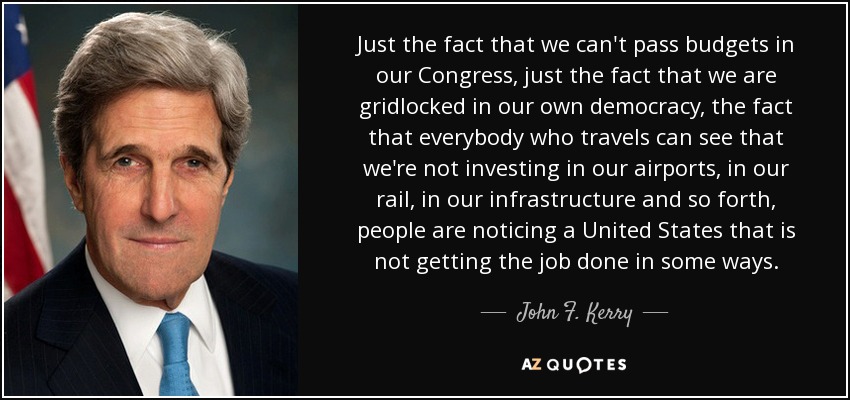 Just the fact that we can't pass budgets in our Congress, just the fact that we are gridlocked in our own democracy, the fact that everybody who travels can see that we're not investing in our airports, in our rail, in our infrastructure and so forth, people are noticing a United States that is not getting the job done in some ways. - John F. Kerry