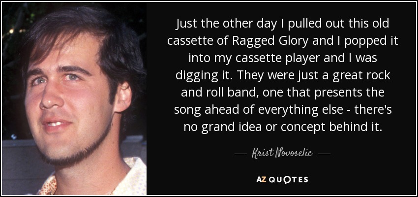 Just the other day I pulled out this old cassette of Ragged Glory and I popped it into my cassette player and I was digging it. They were just a great rock and roll band, one that presents the song ahead of everything else - there's no grand idea or concept behind it. - Krist Novoselic