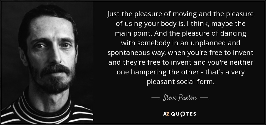 Just the pleasure of moving and the pleasure of using your body is, I think, maybe the main point. And the pleasure of dancing with somebody in an unplanned and spontaneous way, when you're free to invent and they're free to invent and you're neither one hampering the other - that's a very pleasant social form. - Steve Paxton