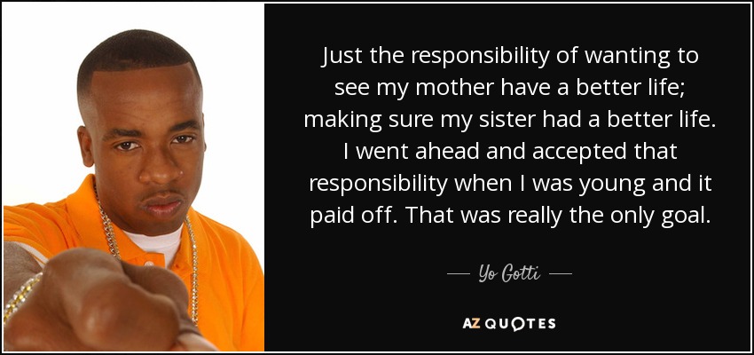 Just the responsibility of wanting to see my mother have a better life; making sure my sister had a better life. I went ahead and accepted that responsibility when I was young and it paid off. That was really the only goal. - Yo Gotti