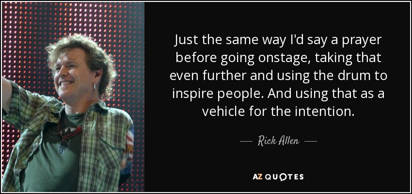 Just the same way I'd say a prayer before going onstage, taking that even further and using the drum to inspire people. And using that as a vehicle for the intention. - Rick Allen