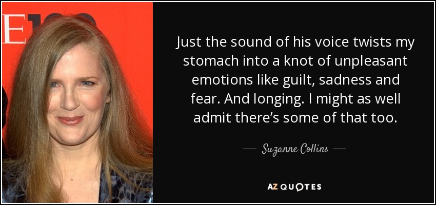 Just the sound of his voice twists my stomach into a knot of unpleasant emotions like guilt, sadness and fear. And longing. I might as well admit there’s some of that too. - Suzanne Collins