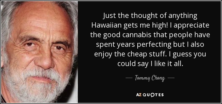 Just the thought of anything Hawaiian gets me high! I appreciate the good cannabis that people have spent years perfecting but I also enjoy the cheap stuff. I guess you could say I like it all. - Tommy Chong