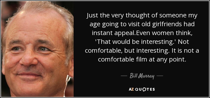 Just the very thought of someone my age going to visit old girlfriends had instant appeal.Even women think, 'That would be interesting.' Not comfortable, but interesting. It is not a comfortable film at any point. - Bill Murray