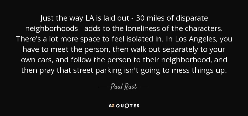 Just the way LA is laid out - 30 miles of disparate neighborhoods - adds to the loneliness of the characters. There's a lot more space to feel isolated in. In Los Angeles, you have to meet the person, then walk out separately to your own cars, and follow the person to their neighborhood, and then pray that street parking isn't going to mess things up. - Paul Rust