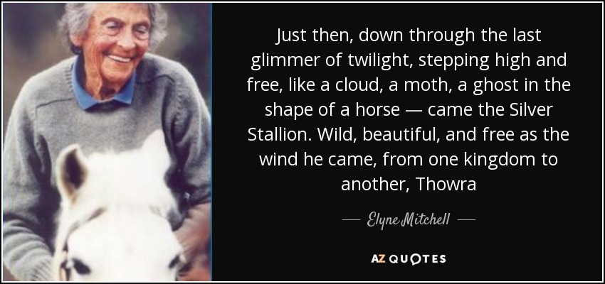 Just then, down through the last glimmer of twilight, stepping high and free, like a cloud, a moth, a ghost in the shape of a horse — came the Silver Stallion. Wild, beautiful, and free as the wind he came, from one kingdom to another, Thowra - Elyne Mitchell