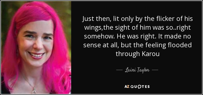 Just then, lit only by the flicker of his wings,the sight of him was so..right somehow. He was right. It made no sense at all, but the feeling flooded through Karou - Laini Taylor