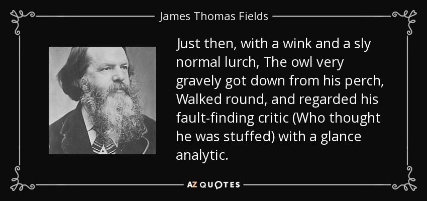 Just then, with a wink and a sly normal lurch, The owl very gravely got down from his perch, Walked round, and regarded his fault-finding critic (Who thought he was stuffed) with a glance analytic. - James Thomas Fields