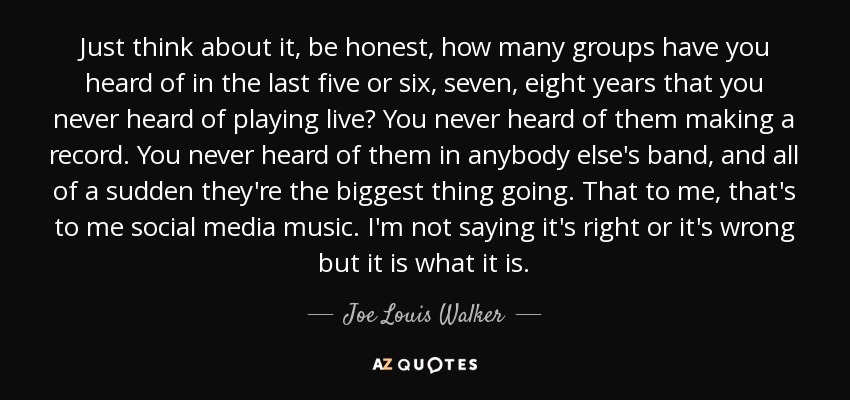 Just think about it, be honest, how many groups have you heard of in the last five or six, seven, eight years that you never heard of playing live? You never heard of them making a record. You never heard of them in anybody else's band, and all of a sudden they're the biggest thing going. That to me, that's to me social media music. I'm not saying it's right or it's wrong but it is what it is. - Joe Louis Walker