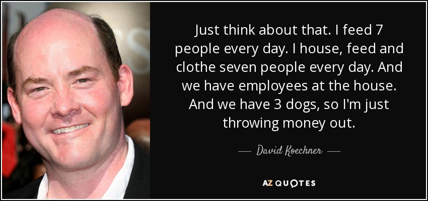 Just think about that. I feed 7 people every day. I house, feed and clothe seven people every day. And we have employees at the house. And we have 3 dogs, so I'm just throwing money out. - David Koechner