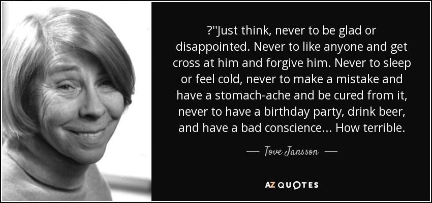 ‎''Just think, never to be glad or disappointed. Never to like anyone and get cross at him and forgive him. Never to sleep or feel cold, never to make a mistake and have a stomach-ache and be cured from it, never to have a birthday party, drink beer, and have a bad conscience... How terrible. - Tove Jansson
