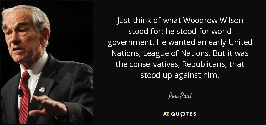 Just think of what Woodrow Wilson stood for: he stood for world government. He wanted an early United Nations, League of Nations. But it was the conservatives, Republicans, that stood up against him. - Ron Paul