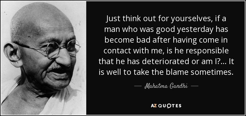 Just think out for yourselves, if a man who was good yesterday has become bad after having come in contact with me, is he responsible that he has deteriorated or am I? ... It is well to take the blame sometimes. - Mahatma Gandhi