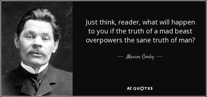 Just think, reader, what will happen to you if the truth of a mad beast overpowers the sane truth of man? - Maxim Gorky