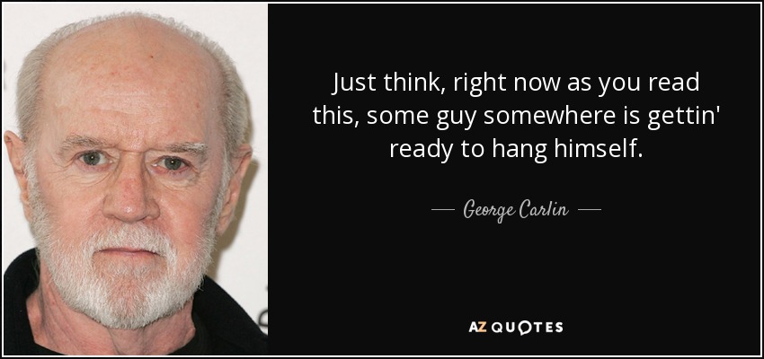 Just think, right now as you read this, some guy somewhere is gettin' ready to hang himself. - George Carlin