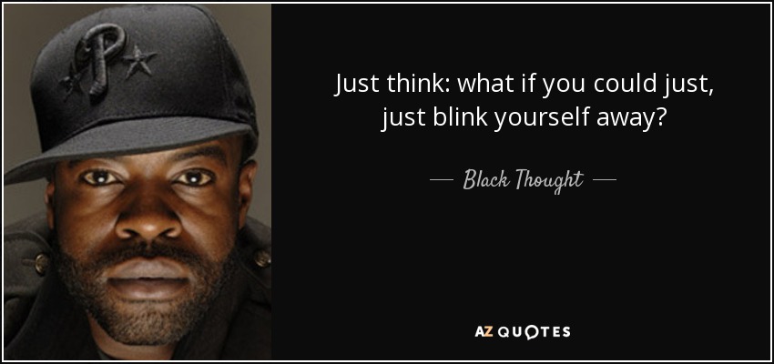 Just think: what if you could just, just blink yourself away? - Black Thought