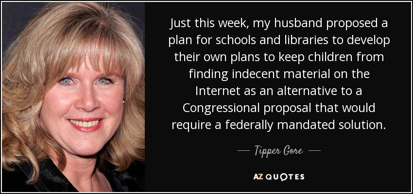 Just this week, my husband proposed a plan for schools and libraries to develop their own plans to keep children from finding indecent material on the Internet as an alternative to a Congressional proposal that would require a federally mandated solution. - Tipper Gore