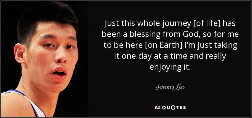 Just this whole journey [of life] has been a blessing from God, so for me to be here [on Earth] I'm just taking it one day at a time and really enjoying it. - Jeremy Lin