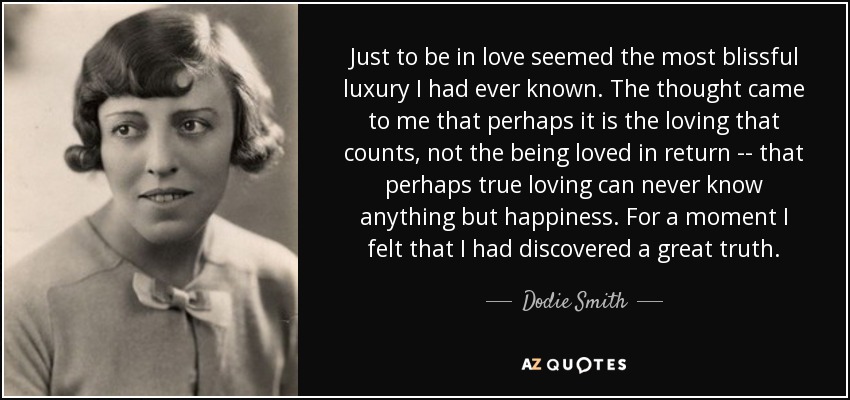 Just to be in love seemed the most blissful luxury I had ever known. The thought came to me that perhaps it is the loving that counts, not the being loved in return -- that perhaps true loving can never know anything but happiness. For a moment I felt that I had discovered a great truth. - Dodie Smith