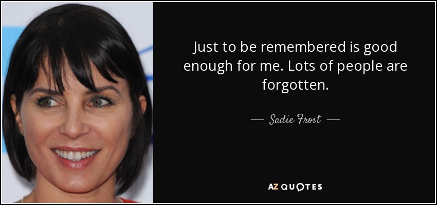 Just to be remembered is good enough for me. Lots of people are forgotten. - Sadie Frost