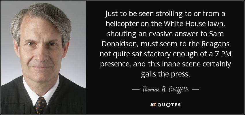 Just to be seen strolling to or from a helicopter on the White House lawn, shouting an evasive answer to Sam Donaldson, must seem to the Reagans not quite satisfactory enough of a 7 PM presence, and this inane scene certainly galls the press. - Thomas B. Griffith