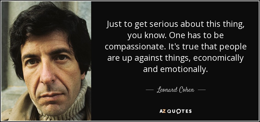 Just to get serious about this thing, you know. One has to be compassionate. It's true that people are up against things, economically and emotionally. - Leonard Cohen