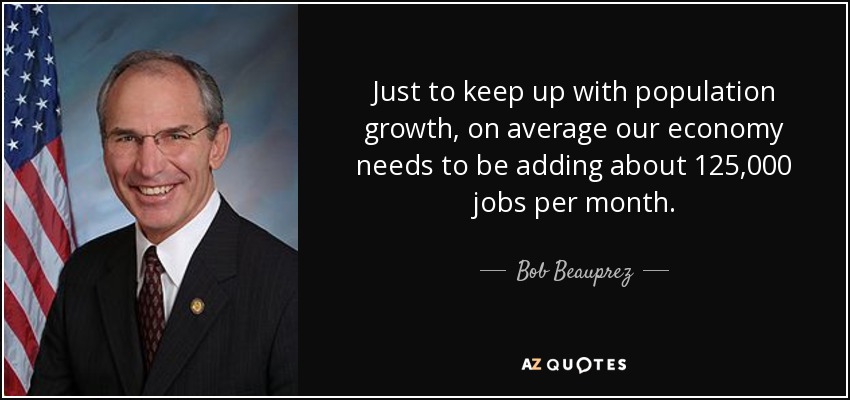 Just to keep up with population growth, on average our economy needs to be adding about 125,000 jobs per month. - Bob Beauprez