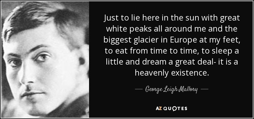 Just to lie here in the sun with great white peaks all around me and the biggest glacier in Europe at my feet, to eat from time to time, to sleep a little and dream a great deal- it is a heavenly existence. - George Leigh Mallory