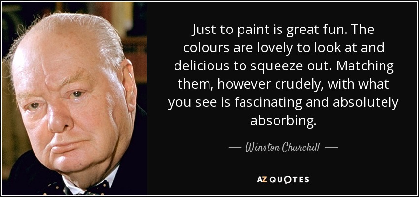 Just to paint is great fun. The colours are lovely to look at and delicious to squeeze out. Matching them, however crudely, with what you see is fascinating and absolutely absorbing. - Winston Churchill