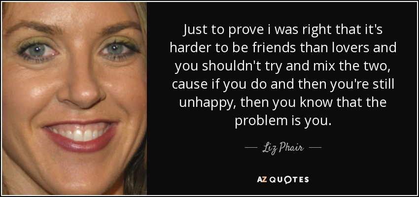 Just to prove i was right that it's harder to be friends than lovers and you shouldn't try and mix the two, cause if you do and then you're still unhappy, then you know that the problem is you. - Liz Phair