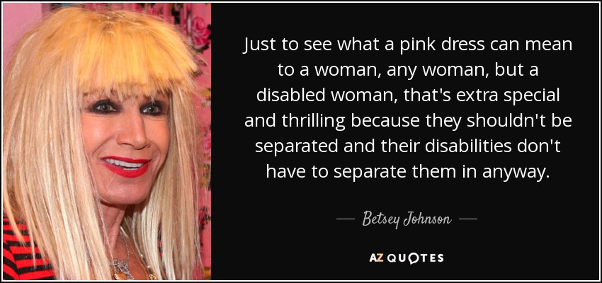 Just to see what a pink dress can mean to a woman, any woman, but a disabled woman, that's extra special and thrilling because they shouldn't be separated and their disabilities don't have to separate them in anyway. - Betsey Johnson