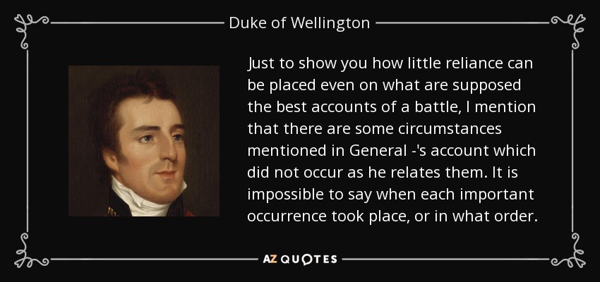 Just to show you how little reliance can be placed even on what are supposed the best accounts of a battle, I mention that there are some circumstances mentioned in General -'s account which did not occur as he relates them. It is impossible to say when each important occurrence took place, or in what order. - Duke of Wellington