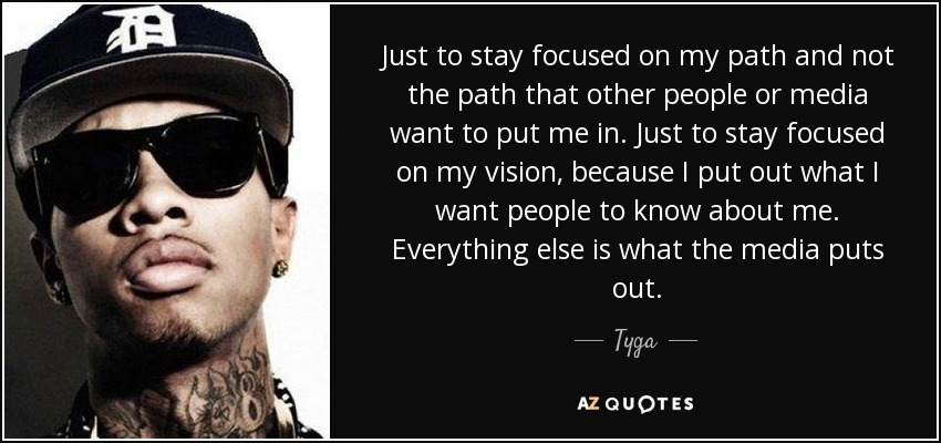 Just to stay focused on my path and not the path that other people or media want to put me in. Just to stay focused on my vision, because I put out what I want people to know about me. Everything else is what the media puts out. - Tyga