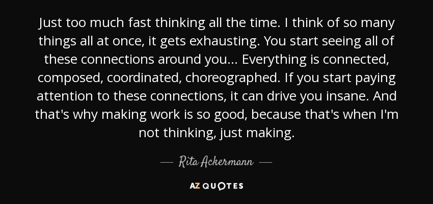 Just too much fast thinking all the time. I think of so many things all at once, it gets exhausting. You start seeing all of these connections around you . . . Everything is connected, composed, coordinated, choreographed. If you start paying attention to these connections, it can drive you insane. And that's why making work is so good, because that's when I'm not thinking, just making. - Rita Ackermann