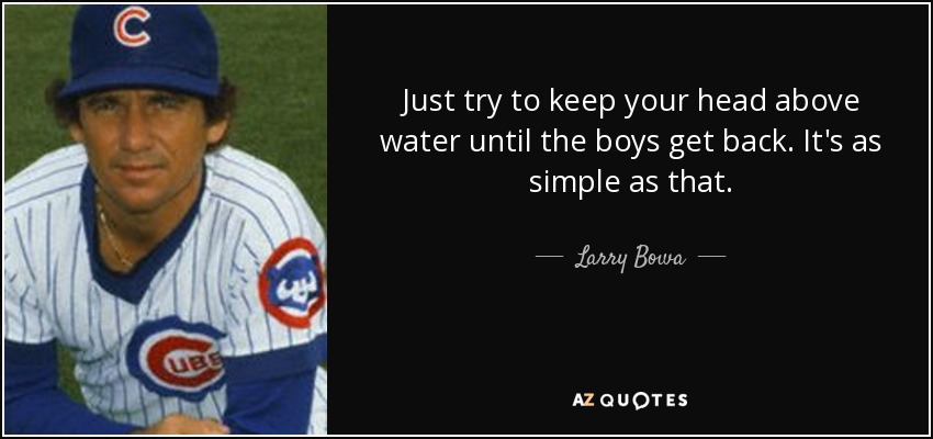 Just try to keep your head above water until the boys get back. It's as simple as that. - Larry Bowa