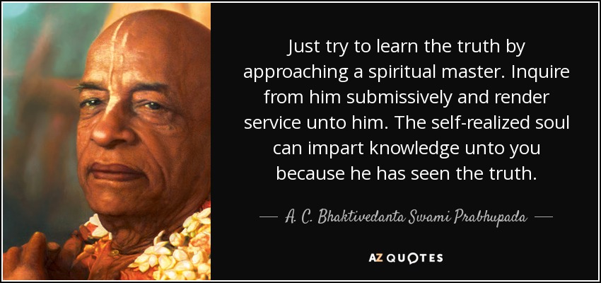 Just try to learn the truth by approaching a spiritual master. Inquire from him submissively and render service unto him. The self-realized soul can impart knowledge unto you because he has seen the truth. - A. C. Bhaktivedanta Swami Prabhupada