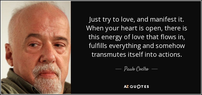 Just try to love, and manifest it. When your heart is open, there is this energy of love that flows in, fulfills everything and somehow transmutes itself into actions. - Paulo Coelho