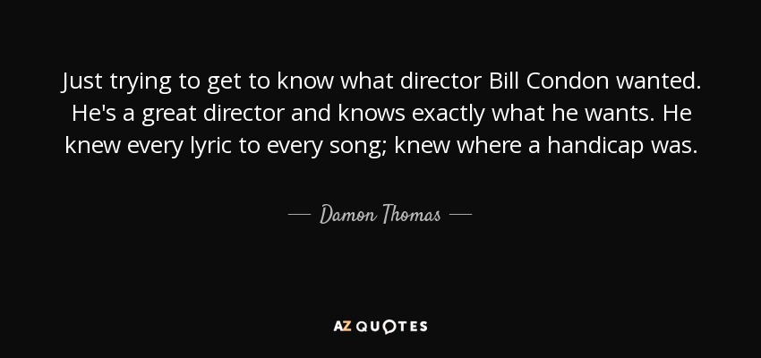 Just trying to get to know what director Bill Condon wanted. He's a great director and knows exactly what he wants. He knew every lyric to every song; knew where a handicap was. - Damon Thomas