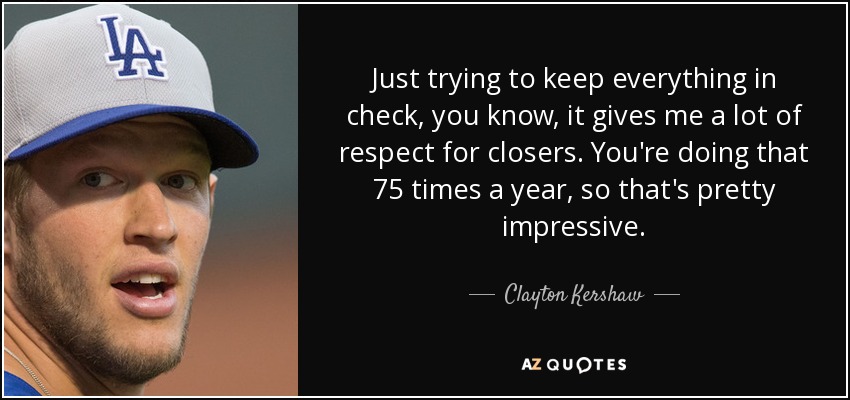 Just trying to keep everything in check, you know, it gives me a lot of respect for closers. You're doing that 75 times a year, so that's pretty impressive. - Clayton Kershaw