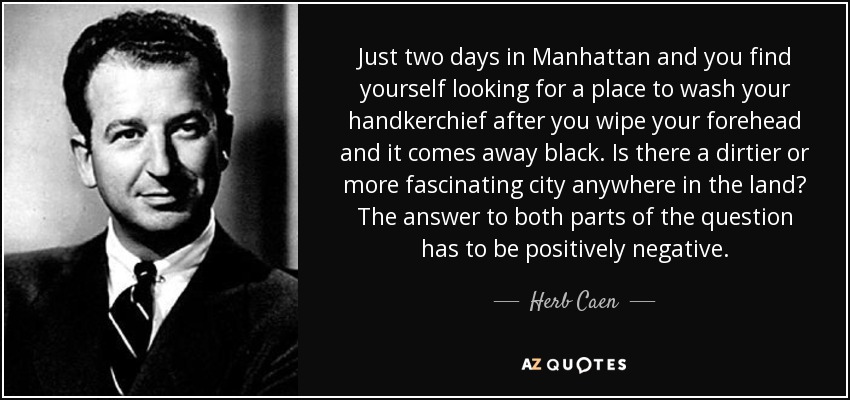 Just two days in Manhattan and you find yourself looking for a place to wash your handkerchief after you wipe your forehead and it comes away black. Is there a dirtier or more fascinating city anywhere in the land? The answer to both parts of the question has to be positively negative. - Herb Caen