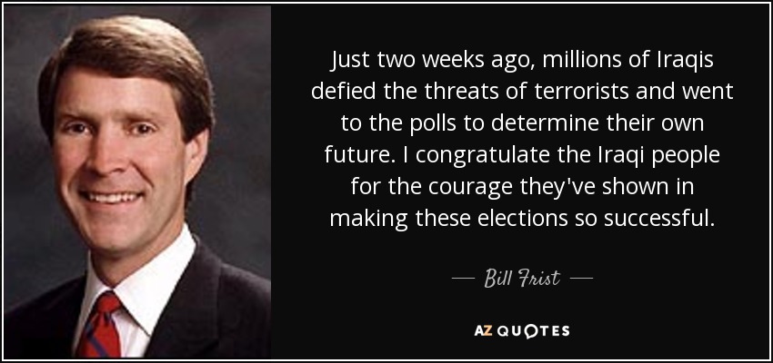 Just two weeks ago, millions of Iraqis defied the threats of terrorists and went to the polls to determine their own future. I congratulate the Iraqi people for the courage they've shown in making these elections so successful. - Bill Frist