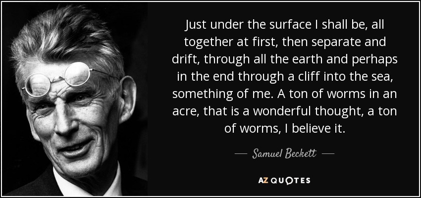 Just under the surface I shall be, all together at first, then separate and drift, through all the earth and perhaps in the end through a cliff into the sea, something of me. A ton of worms in an acre, that is a wonderful thought, a ton of worms, I believe it. - Samuel Beckett