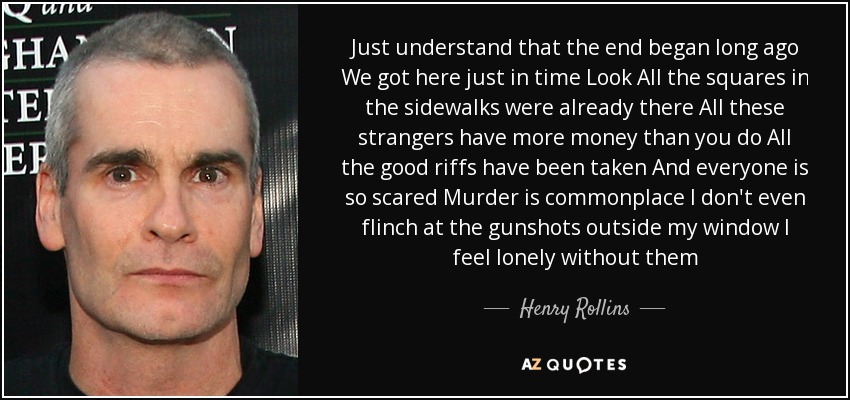 Just understand that the end began long ago We got here just in time Look All the squares in the sidewalks were already there All these strangers have more money than you do All the good riffs have been taken And everyone is so scared Murder is commonplace I don't even flinch at the gunshots outside my window I feel lonely without them - Henry Rollins