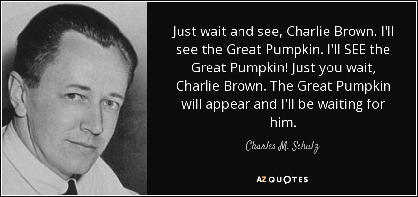 Just wait and see, Charlie Brown. I'll see the Great Pumpkin. I'll SEE the Great Pumpkin! Just you wait, Charlie Brown. The Great Pumpkin will appear and I'll be waiting for him. - Charles M. Schulz