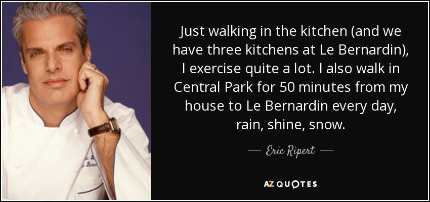 Just walking in the kitchen (and we have three kitchens at Le Bernardin), I exercise quite a lot. I also walk in Central Park for 50 minutes from my house to Le Bernardin every day, rain, shine, snow. - Eric Ripert
