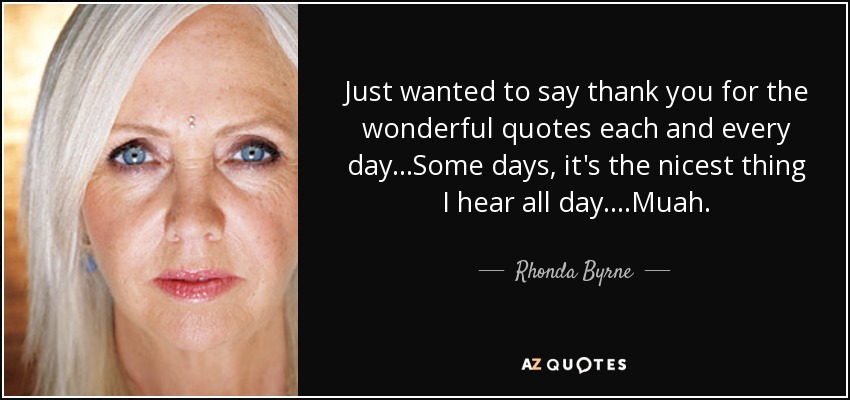 Just wanted to say thank you for the wonderful quotes each and every day...Some days, it's the nicest thing I hear all day....Muah. - Rhonda Byrne