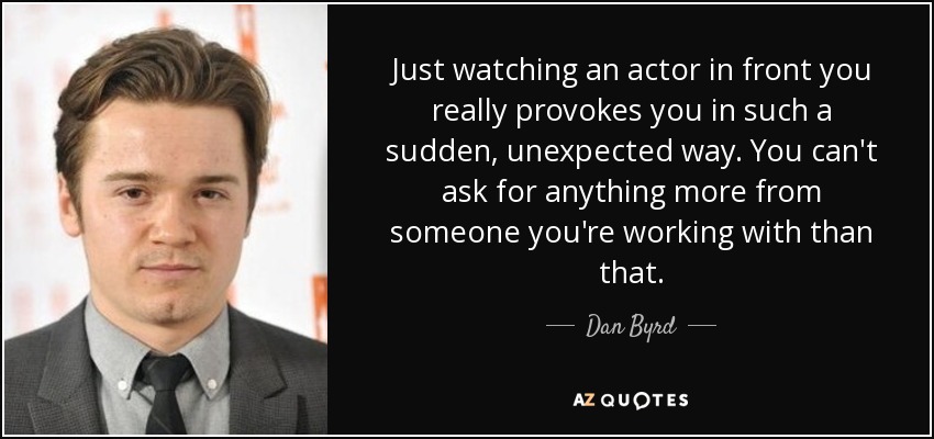 Just watching an actor in front you really provokes you in such a sudden, unexpected way. You can't ask for anything more from someone you're working with than that. - Dan Byrd