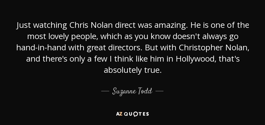 Just watching Chris Nolan direct was amazing. He is one of the most lovely people, which as you know doesn't always go hand-in-hand with great directors. But with Christopher Nolan, and there's only a few I think like him in Hollywood, that's absolutely true. - Suzanne Todd